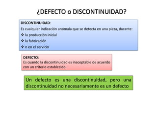 ¿DEFECTO o DISCONTINUIDAD? 
DISCONTINUIDAD: 
Es cualquier indicación anómala que se detecta en una pieza, durante: 
 la producción inicial 
 la fabricación 
 o en el servicio 
DEFECTO: 
Es cuando la discontinuidad es inaceptable de acuerdo 
con un criterio establecido. 
Un defecto es una discontinuidad, pero una 
discontinuidad no necesariamente es un defecto 
 