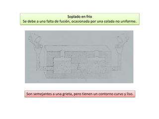 Soplado en frio 
Se debe a una falta de fusión, ocasionada por una colada no uniforme. 
Son semejantes a una grieta, pero tienen un contorno curvo y liso. 
 