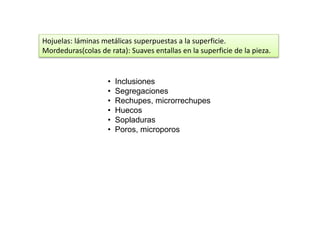 Hojuelas: láminas metálicas superpuestas a la superficie. 
Mordeduras(colas de rata): Suaves entallas en la superficie de la pieza. 
• Inclusiones 
• Segregaciones 
• Rechupes, microrrechupes 
• Huecos 
• Sopladuras 
• Poros, microporos 
 