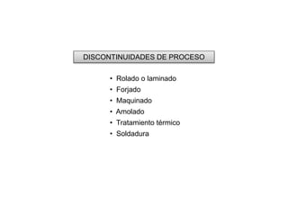 DISCONTINUIDADES DE PROCESO 
• Rolado o laminado 
• Forjado 
• Maquinado 
• Amolado 
• Tratamiento térmico 
• Soldadura 
 