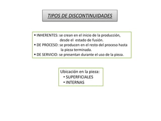TIPOS DE DISCONTINUIDADES 
 INHERENTES: se crean en el inicio de la producción, 
desde el estado de fusión. 
 DE PROCESO: se producen en el resto del proceso hasta 
la pieza terminada. 
 DE SERVICIO: se presentan durante el uso de la pieza. 
Ubicación en la pieza: 
• SUPERFICIALES 
• INTERNAS 
 