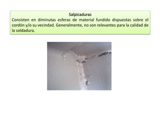 Salpicaduras 
Consisten en diminutas esferas de material fundido dispuestas sobre el 
cordón y/o su vecindad. Generalmente, no son relevantes para la calidad de 
la soldadura. 
 