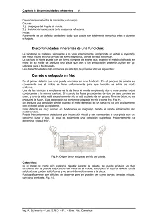 Capítulo II Discontinuidades Inherentes
Ing. R. Echevarria – Lab. E.N.D. – F.I. – Univ. Nac. Comahue
17
Fisura transversal entre la mazarota y el cuerpo.
Causas:
1.) despegue del lingote al molde.
2.) Instalación inadecuada de la mazarota refractaria.
Notas:
Raramente es un defecto verdadero dado que puede ser totalmente removida antes o durante
el forjado.
Discontinuidades inherentes de una fundición:
La fundición de metales, semejante a lo visto anteriormente, comprende el vertido o inyección
del metal líquido en una cavidad de forma específica, donde se deja solidificar.
La cavidad o molde puede ser de forma compleja de suerte que, cuando el metal solidificado se
retira de su molde se produce una pieza que, con o sin preparación posterior, puede ser ya
utilizada para el fin deseado.
Las discontinuidades más comunes en este tipo de proceso son las siguientes:
Cerrado o solapado en frio:
Es el primer defecto que uno puede encontrar en una fundición. En el proceso de colada es
conveniente que el molde se llene uniformemente para que también se enfríe de modo
uniforme.
Una de las técnicas a emplearse es la de llenar el molde empleando dos o más canales todos
conducentes a la misma cavidad. Si cuando los flujos procedentes de dos de tales canales se
unen, y uno de ellos está excesivamente frío o está cubierto de un grueso filme de óxido, no se
producirá la fusión. Esta separación se denomina solapado en frío o corte frío. Fig. 14.
Se produce una condición similar cuando el metal derretido de un canal no se une debidamente
con el metal sólido ya existente.
Este defecto es muy común en fundiciones de magnesio debido al rápido enfriamiento del
metal fundido.
Puede frecuentemente detectarse por inspección visual y ser semejantes a una grieta con un
contorno curvo y liso. Si esta es solamente una condición superficial frecuentemente se
denomina "pliegue frío".
Fig.14:Origen de un solapado en frío de colada.
Gotas frias:
Si el metal se vierte con excesiva rapidez durante la colada, se puede producir un flujo
turbulento con la posible salpicadura del metal en el molde, anticipada al flujo de relleno. Estas
salpicaduras pueden solidificarse y no se unirán debidamente a la pieza.
Radiográficamente son difíciles de observar pero se pueden ver como curvas cerradas nítidas,
con poco contraste. Fig. 15.
 