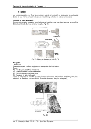 Capítulo III Discontinuidades de Proceso
Ing. R. Echevarria – Lab. E.N.D. – F.I. – Univ. Nac. Comahue
23
Forjado:
Las discontinuidades de forja se producen cuando el material es procesado o presionado
dentro de una matriz, generalmente con el material muy caliente, en estado semipastoso.
Pliegues de forja (solapado):
Son discontinuidades causadas por el pliegue del metal en una fina plancha sobre la superficie
del material forjado. Son de contorno irregular. Fig. 27.
Fig. 27:Origen de pliegues de forja (P.F.).
Solapado:
Descripción:
Excesivo solapado metálico producido en la superficie final del forjado.
Causa.
1.) Tipo de yunque de forja inadecuado.
2.) Excesiva penetración de una sola vez.
3.) Tipo de materia prima inadecuada
4.) Trabajado de forja inadecuado
Notas: El solapado es probable que se produzca en bordes del árbol en donde hay una gran
diferencia de diámetros y se encuentran fácilmente durante o después del forjado.
Fig. 28
 