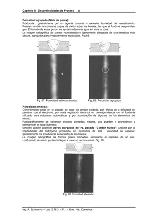 Capítulo III Discontinuidades de Proceso
Ing. R. Echevarria – Lab. E.N.D. – F.I. – Univ. Nac. Comahue
48
Porosidad agrupada (Nido de poros):
Producida generalmente por un agente oxidante o excesiva humedad del revestimiento.
Pueden también encontrarse capas de óxido sobre los biseles, las que al fundirse desprenden
gas. El tamaño de estos poros es aproximadamente igual en toda la zona.
La imagen radiográfica da puntos redondeados o ligeramente alargados de una densidad más
oscura, agrupados pero irregularmente espaciados. Fig.68.
Fig. 67: Porosidad esférica aislada. Fig. 68: Porosidad agrupada
Porosidad alineada:
Generalmente surge en la pasada de base del cordón soldado, por efecto de la dificultad de
penetrar con el electrodo, por mala regulación eléctrica en correspondencia con el fundente
utilizado para máquinas automáticas y por acumulación de algunos de los elementos del
mismo.
Radiográficamente se observan círculos alineados, negros, que pueden ir decreciendo o
permanecer de igual diámetro.
también pueden aparecer poros alargados de 1ra. pasada "Cordón hueco": surgidos por la
imposibilidad del hidrógeno producido en electrodos de alta velocidad de escapar,
generalmente por insuficiente separación de los biseles.
La imagen radiográfica da formas grises inclinadas, semejante al espinazo de un pez,
confluyendo al centro, pudiendo llegar a crear un nervio central. Fig. 69.
Fig. 69:Porosidad alineada.
 