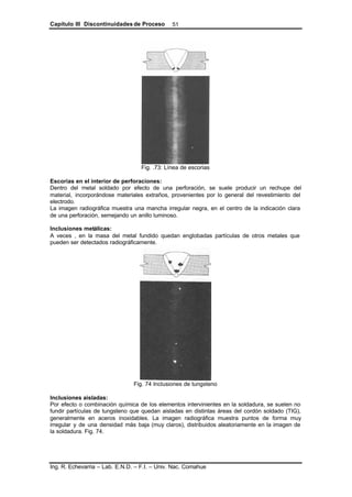 Capítulo III Discontinuidades de Proceso
Ing. R. Echevarria – Lab. E.N.D. – F.I. – Univ. Nac. Comahue
51
Fig. .73: Línea de escorias
Escorias en el interior de perforaciones:
Dentro del metal soldado por efecto de una perforación, se suele producir un rechupe del
material, incorporándose materiales extraños, provenientes por lo general del revestimiento del
electrodo.
La imagen radiográfica muestra una mancha irregular negra, en el centro de la indicación clara
de una perforación, semejando un anillo luminoso.
Inclusiones metálicas:
A veces , en la masa del metal fundido quedan englobadas partículas de otros metales que
pueden ser detectados radiográficamente.
Fig. 74 Inclusiones de tungsteno
Inclusiones aisladas:
Por efecto o combinación química de los elementos intervinientes en la soldadura, se suelen no
fundir partículas de tungsteno que quedan aisladas en distintas áreas del cordón soldado (TIG),
generalmente en aceros inoxidables. La imagen radiográfica muestra puntos de forma muy
irregular y de una densidad más baja (muy claros), distribuidos aleatoriamente en la imagen de
la soldadura. Fig. 74.
 