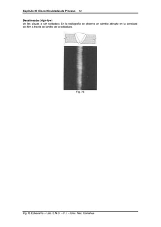 Capítulo III Discontinuidades de Proceso
Ing. R. Echevarria – Lab. E.N.D. – F.I. – Univ. Nac. Comahue
52
Desalineado (high-low)
de las piezas a ser soldadas: En la radiografía se observa un cambio abrupto en la densidad
del film a través del ancho de la soldadura.
Fig. 75
 