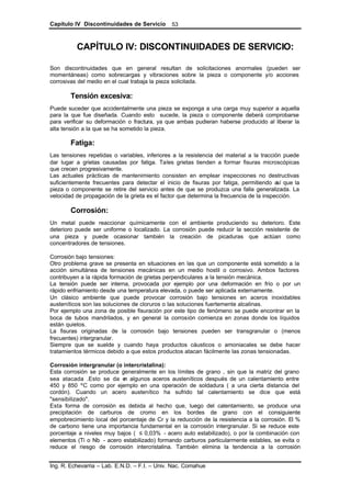 Capítulo IV Discontinuidades de Servicio
Ing. R. Echevarria – Lab. E.N.D. – F.I. – Univ. Nac. Comahue
53
CAPÍTULO IV: DISCONTINUIDADES DE SERVICIO:
Son discontinuidades que en general resultan de solicitaciones anormales (pueden ser
momentáneas) como sobrecargas y vibraciones sobre la pieza o componente y/o acciones
corrosivas del medio en el cual trabaja la pieza solicitada.
Tensión excesiva:
Puede suceder que accidentalmente una pieza se exponga a una carga muy superior a aquella
para la que fue diseñada. Cuando esto sucede, la pieza o componente deberá comprobarse
para verificar su deformación o fractura, ya que ambas pudieran haberse producido al liberar la
alta tensión a la que se ha sometido la pieza.
Fatiga:
Las tensiones repetidas o variables, inferiores a la resistencia del material a la tracción puede
dar lugar a grietas causadas por fatiga. Tales grietas tienden a formar fisuras microscópicas
que crecen progresivamente.
Las actuales prácticas de mantenimiento consisten en emplear inspecciones no destructivas
suficientemente frecuentes para detectar el inicio de fisuras por fatiga, permitiendo así que la
pieza o componente se retire del servicio antes de que se produzca una falla generalizada. La
velocidad de propagación de la grieta es el factor que determina la frecuencia de la inspección.
Corrosión:
Un metal puede reaccionar químicamente con el ambiente produciendo su deterioro. Este
deterioro puede ser uniforme o localizado. La corrosión puede reducir la sección resistente de
una pieza y puede ocasionar también la creación de picaduras que actúan como
concentradores de tensiones.
Corrosión bajo tensiones:
Otro problema grave se presenta en situaciones en las que un componente está sometido a la
acción simultánea de tensiones mecánicas en un medio hostil o corrosivo. Ambos factores
contribuyen a la rápida formación de grietas perpendiculares a la tensión mecánica.
La tensión puede ser interna, provocada por ejemplo por una deformación en frío o por un
rápido enfriamiento desde una temperatura elevada, o puede ser aplicada externamente.
Un clásico ambiente que puede provocar corrosión bajo tensiones en aceros inoxidables
austeníticos son las soluciones de cloruros o las soluciones fuertemente alcalinas.
Por ejemplo una zona de posible fisuración por este tipo de fenómeno se puede encontrar en la
boca de tubos mandrilados, y en general la corrosión comienza en zonas donde los líquidos
están quietos.
La fisuras originadas de la corrosión bajo tensiones pueden ser transgranular o (menos
frecuentes) intergranular.
Siempre que se suelde y cuando haya productos cáusticos o amoniacales se debe hacer
tratamientos térmicos debido a que estos productos atacan fácilmente las zonas tensionadas.
Corrosión intergranular (o intercristalina):
Esta corrosión se produce generalmente en los límites de grano , sin que la matriz del grano
sea atacada .Esto se da en algunos aceros austeníticos después de un calentamiento entre
450 y 850 ºC como por ejemplo en una operación de soldadura ( a una cierta distancia del
cordón). Cuando un acero austenítico ha sufrido tal calentamiento se dice que está
"sensibilizado".
Esta forma de corrosión es debida al hecho que, luego del calentamiento, se produce una
precipitación de carburos de cromo en los bordes de grano con el consiguiente
empobrecimiento local del porcentaje de Cr y la reducción de la resistencia a la corrosión. El %
de carbono tiene una importancia fundamental en la corrosión intergranular. Si se reduce este
porcentaje a niveles muy bajos ( ≤ 0,03% - acero auto estabilizado), o por la combinación con
elementos (Ti o Nb - acero estabilizado) formando carburos particularmente estables, se evita o
reduce el riesgo de corrosión intercristalina. También elimina la tendencia a la corrosión
 