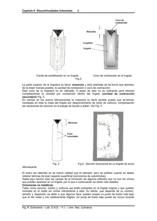 Capítulo II Discontinuidades Inherentes
Ing. R. Echevarria – Lab. E.N.D. – F.I. – Univ. Nac. Comahue
8
Frente de solidificación en un lingote Cono de contracción en el lingote
Fig.2
La parte superior de la lingotera se llama mazarota y está diseñada de tal forma que absorba,
de la mejor manera posible, la cavidad de contracción o cono de contracción.
Esta zona de la lingotera no es utilizable. A pesar de esto no es suficiente para eliminar
completamente la cavidad por contracción dentro del lingote (cavidad de contracción
secundaria) Fig. 3.
En cambio en los aceros efervescentes la mazarota no tiene sentido puesto que se forman
cavidades en toda la masa del lingote por desprendimiento de oxido de carbono, compensando
las variaciones de volumen en el pasaje de líquido a sólido. Ver Fig. 4 .
Fig. 3 Fig.4 : Sección transversal de un lingote de acero
efervescente
El acero así obtenido es de menor calidad que el calmado, pero se prefiere cuando se desea
obtener láminas de buen aspecto superficial (carrocerías de automóviles).
Hasta aquí hemos visto las causas de la formación de algunos defectos que no son los únicos
que pueden aparecer en un lingote, por lo que a continuación se darán más detalles:
Inclusiones no metálicas:
Tales como escoria, óxidos y sulfuros que están presentes en el lingote original y que quedan
incluidas en el metal sin unirse íntimamente a éste. Su efecto, que depende de su número,
tamaño y dispersión se debe a que algunos tipos pueden poseer un punto de fusión más bajo
que el del metal y son relativamente frágiles. Un punto de fusión bajo puede ser nocivo durante
 