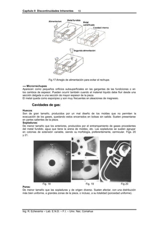 Capítulo II Discontinuidades Inherentes
Ing. R. Echevarria – Lab. E.N.D. – F.I. – Univ. Nac. Comahue
19
Fig.17:Arreglo de alimentación para evitar el rechupe.
---- Microrrechupes:
Aparecen como pequeños orificios subsuperficiales en las gargantas de las fundiciones o en
los cambios de espesor. Pueden ocurrir también cuando el material líquido debe fluir desde una
sección delgada a una sección de mayor espesor de la pieza.
El metal queda como esponjoso y son muy frecuentes en aleaciones de magnesio.
Cavidades de gas:
Huecos:
Son de gran tamaño, producidos por un mal diseño de los moldes que no permiten la
evacuación de los gases, quedando estos encerrados en bolsas sin salida. Suelen presentarse
en partes salientes de la pieza.
Sopladuras:
De menor tamaño que los anteriores, producidos por el entrampamiento de gases procedentes
del metal fundido, agua que tiene la arena de moldeo, etc. Las sopladuras se suelen agrupar
en colonias de extensión variable, siendo su morfología, preferentemente, vermicular. Figs. 20
y 21.
Fig. 18 Fig. 19 Fig 20
Poros:
De menor tamaño que las sopladuras y de origen diverso. Suelen afectar, con una distribución
más bien uniforme, a grandes zonas de la pieza, o incluso, a su totalidad (porosidad uniforme).
 