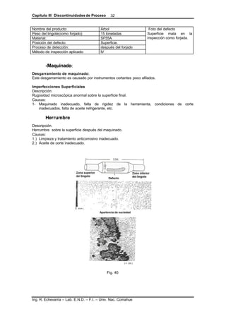 Capítulo III Discontinuidades de Proceso
Ing. R. Echevarria – Lab. E.N.D. – F.I. – Univ. Nac. Comahue
32
Nombre del producto: Árbol
Peso del lingote(como forjado): 15 toneladas
Material: SF55A
Posición del defecto: Superficie.
Proceso de detección: después del forjado
Método de inspección aplicado: IV
Foto del defecto
Superficie mala en la
inspección como forjada.
-Maquinado:
Desgarramiento de maquinado:
Este desgarramiento es causado por instrumentos cortantes poco afilados.
Imperfecciones Superficiales
Descripción:
Rugosidad microscópica anormal sobre la superficie final.
Causas:
1- Maquinado inadecuado, falta de rigidez de la herramienta, condiciones de corte
inadecuados, falta de aceite refrigerante, etc.
Herrumbre
Descripción.
Herrumbre sobre la superficie después del maquinado.
Causas:
1.) Limpieza y tratamiento anticorrosivo inadecuado.
2.) Aceite de corte inadecuado.
Fig. 40
 