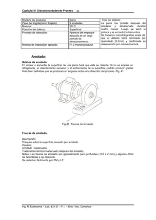 Capítulo III Discontinuidades de Proceso
Ing. R. Echevarria – Lab. E.N.D. – F.I. – Univ. Nac. Comahue
33
Nombre del producto: Barra
Peso del lingote(como forjado): 9 toneladas
Material: SUJ2
Posición del defecto: Superficial
Proceso de detección: Apertura del empaque
después de un largo
período de
almacenamiento.
Método de inspección aplicado: IV y microestructural
Foto del defecto
La pieza fue pintada después del
amolado y almacenada durante
cuatro meses. Luego se sacó la
pintura y se encontró la herrumbre
Se tomaron microfotografías antes de
que el defecto fuera eliminado por
reamolado (0.2mm) y confirmada su
desaparición por microestructura.
Amolado:
Grietas de amolado:
El amolar o esmerilar la superficie de una pieza hará que ésta se caliente. Si no se emplea un
refrigerante, el calentamiento excesivo y el enfriamiento de la superficie podrán producir grietas
finas bien definidas que se producen en ángulos rectos a la dirección del proceso. Fig. 41.
Fig.41: Fisuras de amolado
Fisuras de amolado.
Descripción:
Craqueo sobre la superficie causado por amolado
Causas:
Amolado inadecuado
Tratamiento térmico inadecuado después del amolado.
Notas: Las fisuras de amolado son generalmente poco profundas ( 0,5 a 2 mm) y algunas difícil
de detectarlas a ojo desnudo.
Se detectan fácilmente por PM y LP.
 
