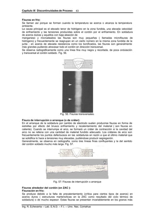 Capítulo III Discontinuidades de Proceso
Ing. R. Echevarria – Lab. E.N.D. – F.I. – Univ. Nac. Comahue
43
Fisuras en frío:
Se llaman así porque se forman cuando la temperatura se acerca o alcanza la temperatura
ambiente.
La causa principal es el elevado tenor de hidrógeno en la zona fundida, una elevada velocidad
de enfriamiento y las tensiones producidas sobre el cordón por el enfriamiento. En soldadura
de aceros dulces y aquellos con baja aleación de
manganeso y microaleados las fisuras son muy pequeñas ( llamadas microfisuras de
hidrógeno) y frecuentemente se reagrupan en un cierto número en la misma zona fundida de la
junta ; en aceros de elevada resistencia como los bonificados, las fisuras son generalmente
más grandes pudiendo atravesar todo el cordón en dirección transversal.
Se observa radiográficamente como una línea fina muy negra y recortada, de poca ondulación
y transversal al cordón soldado. Fig. 56.
Fig. 56: Fisuras transversales.
Fisura de interrupción o arranque (o de cráter):
En el arranque de la soldadura por cambio de electrodo suelen producirse fisuras en forma de
estrellas por efecto del brusco enfriamiento y recalentamiento del material ( son fisuras en
caliente). Cuando se interrumpe el arco, se formará un cráter de contracción si la cavidad del
arco no se rellena con una cantidad de material fundido adecuado. Los cráteres de arco son
frecuentemente los puntos defectuosos en las soldaduras en razón a que el último material que
se solidifica lo hace a tensiones muy elevadas, pudiéndose producir segregación.
Generalmente, se observa en radiografía, como tres líneas finas confluyentes y la del sentido
del cordón soldado mucho más larga. Fig. 57.
Fig. 57: Fisuras de interrupción o arranque
Fisuras alrededor del cordón (en ZAC )-
Fisuración en frío:
Se produce debido a la falta de precalentamiento (crítica para ciertos tipos de aceros) en
aceros duros ( estructuras martensíticas en la ZAC como resultado del ciclo térmico de
soldadura) o de mucho espesor. Estas fisuras se presentan invariablemente en los granos más
 
