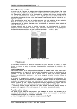 Capítulo III Discontinuidades de Proceso
Ing. R. Echevarria – Lab. E.N.D. – F.I. – Univ. Nac. Comahue
47
Falta de fusión entre pasadas:
Se produce en las interfases de la soldadura, donde las capas adyacentes del metal, o el metal
base y el metal de soldadura no se fusionan debidamente debido, principalmente, a una capa
muy fina de óxido que se forma en las superficies. Por lo general, esta capa de óxido se debe a
una falta de calentamiento del metal base o al depósito previo de metal de soldadura en
volumen suficientemente alto que impide que cualquier capa de óxido, escoria, impurezas, etc.
migre a la superficie.
Otras causas pueden ser la falta de corriente suficiente o la mala ubicación del arco eléctrico
dentro de los biseles, el cual al producirse más sobre uno, deja al otro sin fundir.
Radiográficamente se observa una franja negra con densidad en disminución desde el borde al
centro. El lateral es recto.
A veces, cuando la falta de fusión es entre el metal base y el metal de aporte, es difícil de
interpretar, conviene radiografiar el cordón según direcciones comprendidas en la prolongación
del plano formado por los bordes del bisel (frecuentemente a 45º ). Fig. 66 y Fig.63.
Fig. 66: Falta de fusión entre pasadas.
Inclusiones:
Se consideran inclusiones, las impurezas producidas por gases atrapados en la masa del metal
durante el proceso de fusión, o materiales extraños sólidos (metálicos y no metálicos) . Se
dividen en:
Inclusiones gaseosas:
Por razones diversas, en el metal de soldadura fundido se pueden formar gases que pueden
quedar atrapados si no hay tiempo suficiente para que escapen antes de la solidificación de la
soldadura. El gas así atrapado, por lo general, tiene la forma de agujeros redondos
denominados porosidades esféricas, o de forma alargada llamados porosidad tubular o
vermicular.
La formación de gas puede ser causada por reacciones químicas durante la soldadura con alto
contenido de sulfuro en la plancha y/o en el electrodo; humedad excesiva en el electrodo o en
los bordes de la plancha de base; arco excesivamente corto; corriente incorrecta o polaridad
inversa; corrientes de aire; o limpieza prematura de la escoria al terminar una pasada, pues, no
hay que olvidar que la escoria evita el enfriamiento demasiado rápido del metal fundido.
La porosidad gaseosa puede producirse en forma aislada (porosidad esférica aislada) o
agrupada (nido de poros), en forma alineada, etc. Se verán estos casos a continuación:
Porosidad esférica aislada:
Son bolsas de gas esféricas producidas por una alteración en el arco, una oxidación en el
revestimiento del electrodo, o electrodo húmedo y/u oxidado, o una variación en la relación
Voltaje-Amperaje-Velocidad en la soldadura automática.
La imagen radiográfica da puntos negros en cualquier ubicación. Fig.67.
 