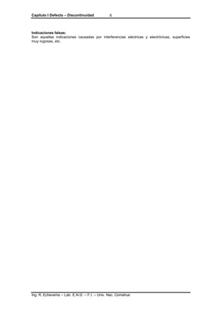 Capítulo I Defecto – Discontinuidad
Ing. R. Echevarria – Lab. E.N.D. – F.I. – Univ. Nac. Comahue
6
Indicaciones falsas:
Son aquellas indicaciones causadas por interferencias eléctricas y electrónicas, superficies
muy rugosas, etc.
 