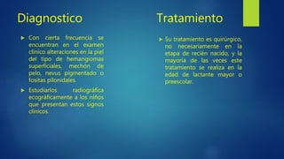 Diagnostico
 Con cierta frecuencia se
encuentran en el examen
clínico alteraciones en la piel
del tipo de hemangiomas
superficiales, mechón de
pelo, nevus pigmentado o
fositas pilonidales.
 Estudiarlos radiográfica
ecográficamente a los niños
que presentan estos signos
clínicos.
Tratamiento
 Su tratamiento es quirúrgico,
no necesariamente en la
etapa de recién nacido, y la
mayoría de las veces este
tratamiento se realiza en la
edad de lactante mayor o
preescolar.
 
