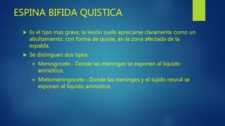 ESPINA BIFIDA QUISTICA
 Es el tipo mas grave, la lesión suele apreciarse claramente como un
abultamiento, con forma de quiste, en la zona afectada de la
espalda.
 Se distinguen dos tipos:
 Meningocele.- Donde las meninges se exponen al liquido
amniótico,
 Mielomeningocele.- Donde las meninges y el tujido neural se
exponen al liquido amniótico.
 