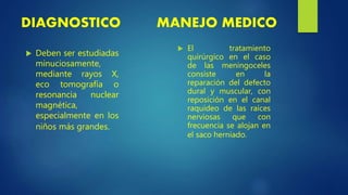 DIAGNOSTICO
 Deben ser estudiadas
minuciosamente,
mediante rayos X,
eco tomografía o
resonancia nuclear
magnética,
especialmente en los
niños más grandes.
MANEJO MEDICO
 El tratamiento
quirúrgico en el caso
de las meningoceles
consiste en la
reparación del defecto
dural y muscular, con
reposición en el canal
raquídeo de las raíces
nerviosas que con
frecuencia se alojan en
el saco herniado.
 