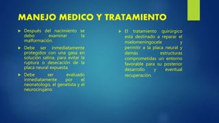  Después del nacimiento se
debo examinar la
malformación.
 Debe ser inmediatamente
protegidos con una gasa en
solución salina, para evitar la
ruptura o desecación de la
placa neural expuesta.
 Debe ser evaluado
inmediatamente por el
neonatologo, el genetista y el
neurocirujano.
MANEJO MEDICO Y TRATAMIENTO
 El tratamiento quirúrgico
está destinado a reparar el
mielomeningocele y
permitir a la placa neural y
demás estructuras
comprometidas un entorno
favorable para su posterior
desarrollo y eventual
recuperación.
 