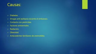 Causas:
 Diabetes.
 Drogas anti epilepsia durante el embarazo.
 Contacto con pesticidas.
 Factores ambientales.
 Radiación.
 Obesidad.
 Antecedentes familiares de anencefalia.
 