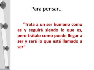 Para pensar…
“Trata a un ser humano como
es y seguirá siendo lo que es,
pero trátalo como puede llegar a
ser y será lo que está llamado a
ser”
 