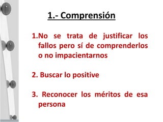 1.- Comprensión
1.No se trata de justificar los
fallos pero sí de comprenderlos
o no impacientarnos
2. Buscar lo positive
3. Reconocer los méritos de esa
persona
 