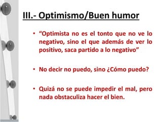 III.- Optimismo/Buen humor
• “Optimista no es el tonto que no ve lo
negativo, sino el que además de ver lo
positivo, saca partido a lo negativo”
• No decir no puedo, sino ¿Cómo puedo?
• Quizá no se puede impedir el mal, pero
nada obstaculiza hacer el bien.
 