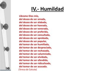 IV.- Humildad
Líbrame Dios mío,
del deseo de ser amada,
del deseo de ser alabada,
del deseo de ser honrada,
del deseo de ser venerada,
del deseo de ser preferida,
del deseo de ser consultada,
del deseo de ser aprobada,
del deseo de ser popular,
del temor de ser humillada,
del temor de ser despreciada,
del temor de ser rechazada,
del temor de ser calumniada,
del temor de ser olvidada,
del temor de ser ofendida,
del temor de ser ridiculizada,
del temor de ser acusada.
(Teresa de Calcuta)
 