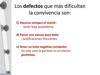 Los defectos que más dificultan
la convivencia son:
C) Hacerse siempre el mártir:
- tener baja autoestima.
d) Poner una excusa para todo:
- Justificaciones frecuentes
e) Tener un tono negativo constante:
En este caso la persona es un eterno
pesimista.
.
 