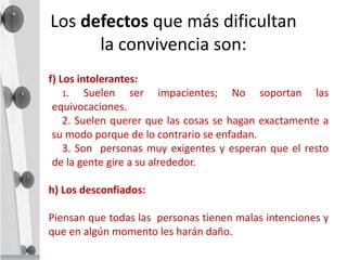 Los defectos que más dificultan
la convivencia son:
f) Los intolerantes:
1. Suelen ser impacientes; No soportan las
equivocaciones.
2. Suelen querer que las cosas se hagan exactamente a
su modo porque de lo contrario se enfadan.
3. Son personas muy exigentes y esperan que el resto
de la gente gire a su alrededor.
h) Los desconfiados:
Piensan que todas las personas tienen malas intenciones y
que en algún momento les harán daño.
 