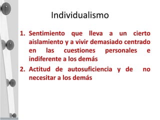 Individualismo
1. Sentimiento que lleva a un cierto
aislamiento y a vivir demasiado centrado
en las cuestiones personales e
indiferente a los demás
2. Actitud de autosuficiencia y de no
necesitar a los demás
 