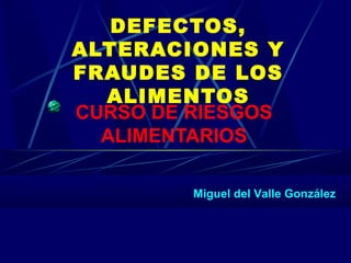 DEFECTOS,
ALTERACIONES Y
FRAUDES DE LOS
ALIMENTOS
CURSO DE RIESGOS
ALIMENTARIOS
Miguel del Valle González
 