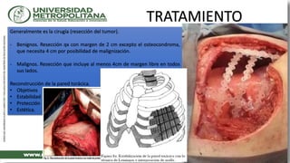 TRATAMIENTO
Generalmente es la cirugía (resección del tumor).
- Benignos. Resección qx con margen de 2 cm excepto el osteocondroma,
que necesita 4 cm por posibilidad de malignización.
- Malignos. Resección que incluye al menos 4cm de margen libre en todos
sus lados.
Reconstrucción de la pared torácica.
• Objetivos
• Estabilidad
• Protección
• Estética.
 