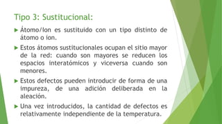 Tipo 3: Sustitucional: 
 Átomo/Ion es sustituido con un tipo distinto de 
átomo o ion. 
 Estos átomos sustitucionales ocupan el sitio mayor 
de la red: cuando son mayores se reducen los 
espacios interatómicos y viceversa cuando son 
menores. 
 Estos defectos pueden introducir de forma de una 
impureza, de una adición deliberada en la 
aleación. 
 Una vez introducidos, la cantidad de defectos es 
relativamente independiente de la temperatura. 
 