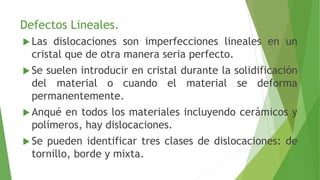 Defectos Lineales. 
 Las dislocaciones son imperfecciones lineales en un 
cristal que de otra manera seria perfecto. 
 Se suelen introducir en cristal durante la solidificación 
del material o cuando el material se deforma 
permanentemente. 
 Anqué en todos los materiales incluyendo cerámicos y 
polímeros, hay dislocaciones. 
 Se pueden identificar tres clases de dislocaciones: de 
tornillo, borde y mixta. 
 