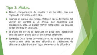 Tipo 3: Mixtas. 
 Tienen componentes de bordes y de tornillos con una 
región de transición entre ella. 
 Cuando se aplica una fuerza cortante en la dirección del 
vector de Burgers a un cristal que contenga una 
dislocación, esta se puede mover rompiendo los enlaces 
de los átomos en un plano. 
 El plano de cortes se desplaza un poco para establecer 
enlaces con el plano parcial de átomos originales. 
 Ejemplo: Otra forma de visualizarlo, es imaginar cómo se 
movería una onda en una alfombra si tratáramos de 
eliminarla aplanándola en lugar de levantar la alfombra. 
 
