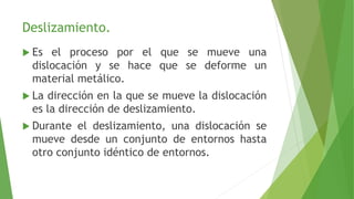 Deslizamiento. 
 Es el proceso por el que se mueve una 
dislocación y se hace que se deforme un 
material metálico. 
 La dirección en la que se mueve la dislocación 
es la dirección de deslizamiento. 
 Durante el deslizamiento, una dislocación se 
mueve desde un conjunto de entornos hasta 
otro conjunto idéntico de entornos. 
 