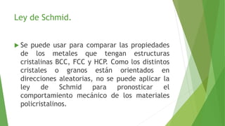 Ley de Schmid. 
 Se puede usar para comparar las propiedades 
de los metales que tengan estructuras 
cristalinas BCC, FCC y HCP. Como los distintos 
cristales o granos están orientados en 
direcciones aleatorias, no se puede aplicar la 
ley de Schmid para pronosticar el 
comportamiento mecánico de los materiales 
policristalinos. 
 