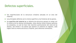 Defectos superficiales. 
 Son imperfecciones de la estructura cristalina ubicadas en un área del 
material. 
 Los principales defectos son la misma superficie y las fronteras de los granos. 
 La superficie del material es un defecto de estructura porque se rompe con 
la simetría de los átomos entrelazados, estos átomos tienen enlaces químicos 
no completos, lo cual los hace más reactivos químicamente del resto de los 
átomos. Son límites o los planos que separan un material en regiones, cada 
región tiene la misma estructura cristalina, pero diferente orientación. 
 