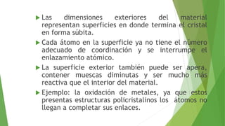  Las dimensiones exteriores del material 
representan superficies en donde termina el cristal 
en forma súbita. 
 Cada átomo en la superficie ya no tiene el número 
adecuado de coordinación y se interrumpe el 
enlazamiento atómico. 
 La superficie exterior también puede ser apera, 
contener muescas diminutas y ser mucho más 
reactiva que el interior del material. 
 Ejemplo: la oxidación de metales, ya que estos 
presentas estructuras policristalinos los átomos no 
llegan a completar sus enlaces. 
 