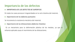 Importancia de los defectos 
 IMPORTANCIA DE LOS DEFECTOS DE SUPERFICIE: 
En todos los casos provocan irregularidades en la red cristalina del material. 
 Importancia de los defectos puntuales: 
Se incrementa la resistencia mecánica del material. 
 Importancia de las dislocaciones (defectos lineales): 
-Es un mecanismo para la deformación plástica de los metales, ya que el 
esfuerzo aplicado causa el movimiento de las dislocaciones. 
 