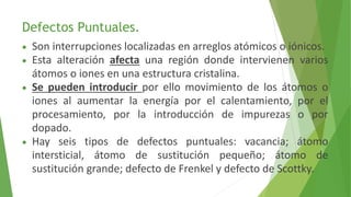 Defectos Puntuales. 
 Son interrupciones localizadas en arreglos atómicos o iónicos. 
 Esta alteración afecta una región donde intervienen varios 
átomos o iones en una estructura cristalina. 
 Se pueden introducir por ello movimiento de los átomos o 
iones al aumentar la energía por el calentamiento, por el 
procesamiento, por la introducción de impurezas o por 
dopado. 
 Hay seis tipos de defectos puntuales: vacancia; átomo 
intersticial, átomo de sustitución pequeño; átomo de 
sustitución grande; defecto de Frenkel y defecto de Scottky. 
 
