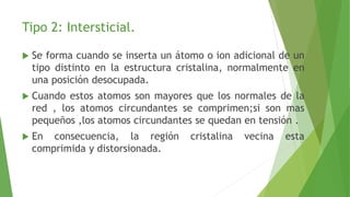 Tipo 2: Intersticial. 
 Se forma cuando se inserta un átomo o ion adicional de un 
tipo distinto en la estructura cristalina, normalmente en 
una posición desocupada. 
 Cuando estos atomos son mayores que los normales de la 
red , los atomos circundantes se comprimen;si son mas 
pequeños ,los atomos circundantes se quedan en tensión . 
 En consecuencia, la región cristalina vecina esta 
comprimida y distorsionada. 
 