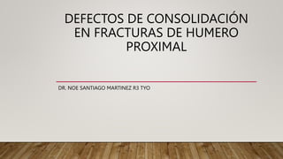 DEFECTOS DE CONSOLIDACIÓN
EN FRACTURAS DE HUMERO
PROXIMAL
DR. NOE SANTIAGO MARTINEZ R3 TYO
 
