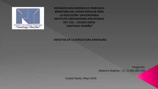 REPÚBLICA BOLIVARIANA DE VENEZUELA
MINISTERIO DEL PODER POPULAR PARA
LA EDUCACIÓN UNIVERSITARIA
INSTITUTO UNIVERSITARIO POLITECNICO
EXT. COL – CIUDAD OJEDA
“SANTIAGO MARIÑO”
DEFECTOS DE LA ESTRUCTURA CRISTALINA
Integrante:
Aldazoro Anghely – CI: 23.862.805 [45]
Ciudad Ojeda, Mayo 2016
 