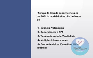 •Aunque la tasa de supervivencia es
del 90%, la morbilidad es alta derivado
de
•1- Estancia Prolongada
•2- Dependencia a NPT
•3- Tiempo de soporte Ventilatorio
•4- Multiples intervenciones
•5- Grado de disfunción o dismotilidad
intestinal
 