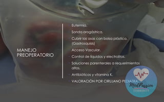 MANEJO
PREOPERATORIO
• Eutermia.
• Sonda orogástrica.
• Cubrir las asas con bolsa plástica.
(Gastrosquisis)
• Acceso Vascular.
• Control de líquidos y electrolitos.
• Soluciones parenterales a requerimientos
altos.
• Antibióticos y vitamina K.
• VALORACIÓN POR CIRUJANO PEDIATRA.
 