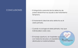 CONCLUSIONES • El diagnóstico prenatal de los defectos de
pared abdominal nos ayuda a dar tratamiento
temprano.
• El tratamiento ideal de estos defectos es el
cierre primario.
• Cuando no se logra el cierre primario, hay que
individualizar cada caso.
• El manejo oportuno, en hospitales que cuenten
con todos los recursos y la experiencia, ha
disminuido la morbimortalidad.
 