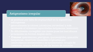• se produce por falta de regularidad en la superficies
refringentes
• generalmente la córnea (cicatrices corneales) y más
raramente el cristalino (opacidades incipientes, lenticono).
• Es difícilmente corregible con lentes pues los meridianos
principales no forman ángulo recto.
• Causas: queratocono, pterigium, queratoglobo, queratitis
herpéticas, cicatrices corneales originadas por
traumatismos accidentales o no accidentales: cirugía de
cataratas, cirugía refractiva, uso de lentes de contacto
Astigmatismo irregular
 