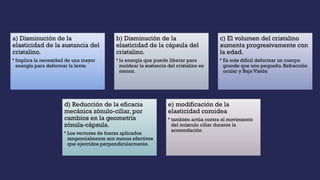 a) Disminución de la
elasticidad de la sustancia del
cristalino.
• Implica la necesidad de una mayor
energía para deformar la lente.
b) Disminución de la
elasticidad de la cápsula del
cristalino.
• la energía que puede liberar para
moldear la sustancia del cristalino es
menor.
c) El volumen del cristalino
aumenta progresivamente con
la edad.
• Es más difícil deformar un cuerpo
grande que uno pequeño. Refracción
ocular y Baja Visión
d) Reducción de la eficacia
mecánica zónulo-ciliar, por
cambios en la geometría
zónula-cápsula.
• Los vectores de fuerza aplicados
tangencialmente son menos efectivos
que ejercidos perpendicularmente.
e) modificación de la
elasticidad coroidea
• también actúa contra el movimiento
del músculo ciliar durante la
acomodación
 